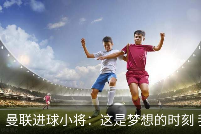 曼联进球小将：这是梦想的时刻 我想成为场上最好的